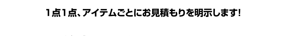 1点1点、アイテムごとにお見積もりを明示します!