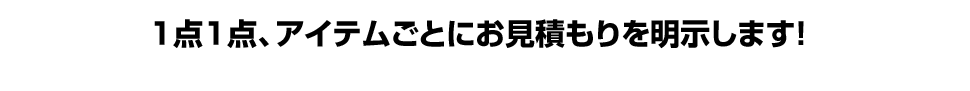 1点1点、アイテムごとにお見積もりを明示します!