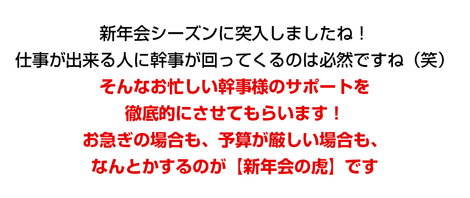 新年会シーズンに突入しましたね！仕事が出来る人に幹事が回ってくるのは必然ですね（笑）そんなお忙しい幹事様のサポートを徹底的にさせてもらいます！お急ぎの場合も、予算が厳しい場合も、なんとかするのが【新年会の虎】です！
